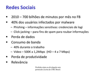 Redes Sociais
 2010 – 700 bilhões de minutos por mês no FB
 40% dos usuários infectados por malware
  – Phishing – informações sensitivas: credenciais de logi
  – Click-jacking – para fins de spam para roubar informações
 Perda de dados
 Consumo de banda
  – 40% durante o trabalho
  – Vídeo – 500K a 1,2Mbps (HD – 4 a 7 Mbps)
 Perda de produtividade
 Relevância
                    Proibida cópia ou divulgação sem
                    permissão escrita do CMG Brasil.
 