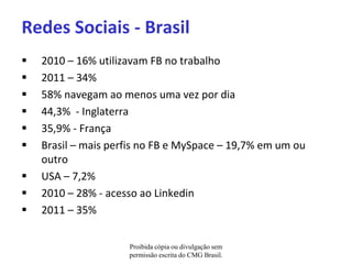 Redes Sociais - Brasil
   2010 – 16% utilizavam FB no trabalho
   2011 – 34%
   58% navegam ao menos uma vez por dia
   44,3% - Inglaterra
   35,9% - França
   Brasil – mais perfis no FB e MySpace – 19,7% em um ou
    outro
   USA – 7,2%
   2010 – 28% - acesso ao Linkedin
   2011 – 35%


                     Proibida cópia ou divulgação sem
                     permissão escrita do CMG Brasil.
 