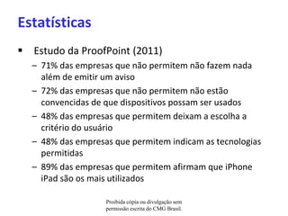 Estatísticas
 Estudo da ProofPoint (2011)
  – 71% das empresas que não permitem não fazem nada
    além de emitir um aviso
  – 72% das empresas que não permitem não estão
    convencidas de que dispositivos possam ser usados
  – 48% das empresas que permitem deixam a escolha a
    critério do usuário
  – 48% das empresas que permitem indicam as tecnologias
    permitidas
  – 89% das empresas que permitem afirmam que iPhone
    iPad são os mais utilizados

                   Proibida cópia ou divulgação sem
                   permissão escrita do CMG Brasil.
 