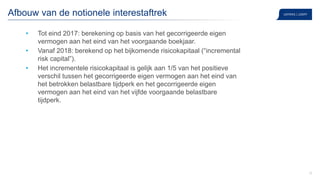 10
Afbouw van de notionele interestaftrek
• Tot eind 2017: berekening op basis van het gecorrigeerde eigen
vermogen aan het eind van het voorgaande boekjaar.
• Vanaf 2018: berekend op het bijkomende risicokapitaal (“incremental
risk capital”).
• Het incrementele risicokapitaal is gelijk aan 1/5 van het positieve
verschil tussen het gecorrigeerde eigen vermogen aan het eind van
het betrokken belastbare tijdperk en het gecorrigeerde eigen
vermogen aan het eind van het vijfde voorgaande belastbare
tijdperk.
 