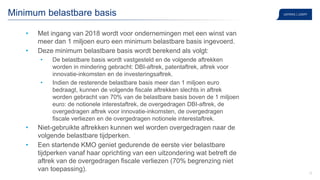 12
Minimum belastbare basis
• Met ingang van 2018 wordt voor ondernemingen met een winst van
meer dan 1 miljoen euro een minimum belastbare basis ingevoerd.
• Deze minimum belastbare basis wordt berekend als volgt:
• De belastbare basis wordt vastgesteld en de volgende aftrekken
worden in mindering gebracht: DBI-aftrek, patentaftrek, aftrek voor
innovatie-inkomsten en de investeringsaftrek.
• Indien de resterende belastbare basis meer dan 1 miljoen euro
bedraagt, kunnen de volgende fiscale aftrekken slechts in aftrek
worden gebracht van 70% van de belastbare basis boven de 1 miljoen
euro: de notionele interestaftrek, de overgedragen DBI-aftrek, de
overgedragen aftrek voor innovatie-inkomsten, de overgedragen
fiscale verliezen en de overgedragen notionele interestaftrek.
• Niet-gebruikte aftrekken kunnen wel worden overgedragen naar de
volgende belastbare tijdperken.
• Een startende KMO geniet gedurende de eerste vier belastbare
tijdperken vanaf haar oprichting van een uitzondering wat betreft de
aftrek van de overgedragen fiscale verliezen (70% begrenzing niet
van toepassing).
 