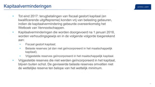 14
Kapitaalverminderingen
• Tot eind 2017: terugbetalingen van fiscaal gestort kapitaal (en
kwalificerende uitgiftepremie) konden vrij van belasting gebeuren,
indien de kapitaalvermindering gebeurde overeenkomstig het
Wetboek van Vennootschappen.
• Kapitaalverminderingen die worden doorgevoerd na 1 januari 2018,
worden verhoudingsgewijs en in de volgende volgorde toegerekend
aan:
• Fiscaal gestort kapitaal;
• Belaste reserves (al dan niet geïncorporeerd in het maatschappelijk
kapitaal);
• Vrijgestelde reserves geïncorporeerd in het maatschappelijk kapitaal.
• Vrijgestelde reserves die niet werden geïncorporeerd in het kapitaal,
blijven buiten schot. De geviseerde belaste reserves omvatten niet
de wettelijke reserve ten belope van het wettelijk minimum.
 