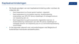 15
Kapitaalverminderingen
• De fiscale gevolgen van een kapitaalvermindering zullen voortaan de
volgende zijn:
• Deel toegerekend op fiscaal gestort kapitaal: vrijgesteld;
• Deel toegerekend op de belaste reserves: dividenduitkering
onderworpen aan 30% RV (tenzij vrijstellingen of verlaagde tarieven
van toepassing zijn); en
• Deel toegerekend op geïncorporeerde vrijgestelde reserves: (i)
dividenduitkering onderworpen aan 30% RV (tenzij vrijstellingen of
verlaagde tarieven van toepassing zijn) en (ii) vennootschapsbelasting
verschuldigd.
• In het bijzonder relevant voor vennootschappen met Belgische of
buitenlandse individuele aandeelhouders.
 