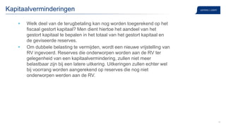 16
Kapitaalverminderingen
• Welk deel van de terugbetaling kan nog worden toegerekend op het
fiscaal gestort kapitaal? Men dient hiertoe het aandeel van het
gestort kapitaal te bepalen in het totaal van het gestort kapitaal en
de geviseerde reserves.
• Om dubbele belasting te vermijden, wordt een nieuwe vrijstelling van
RV ingevoerd. Reserves die onderworpen worden aan de RV ter
gelegenheid van een kapitaalvermindering, zullen niet meer
belastbaar zijn bij een latere uitkering. Uitkeringen zullen echter wel
bij voorrang worden aangerekend op reserves die nog niet
onderworpen werden aan de RV.
 