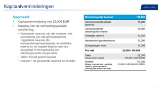 17
Voorbeeld
• Kapitaalvermindering van 25,000 EUR
• Bepaling van de verhoudingsgewijze
toerekening:
• Geviseerde reserves zijn alle reserves, met
uitzondering van niet-geïncorporeerde
vrijgestelde reserves (bv.
herwaarderingsmeerwaarde), de wettelijke
reserve en de negatief belaste reserves
aangelegd in het kapitaal bij een
belastingneutrale reorganisatie
• Teller= fiscaal gestort kapitaal
• Noemer = de geviseerde reserves en de teller
Kapitaalverminderingen
Maatschappelijk kapitaal 100,000
Geïncorporeerde belaste
reserves
15,000
Geïncorporeerde
belastingvrije reserve
60,000
Wettelijke reserve 10,000
Herwaarderingsmeerwaarde 20,000
Overgedragen winst 10,000
Pro rata 25,000 / 110,000
Teller
Fiscaal gestort kapitaal
25,000
(100,000-15,000-60,000)
Noemer
Belaste reserves (excl. wettelijke
reserve), geïncorporeerde
belastingvrije reserves en teller
110,000
(15,000+10,000+60,000+25,000)
 