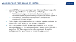 19
Voorzieningen voor risico’s en kosten
• Vanaf 2018 kunnen voorzieningen voor risico’s en kosten nog enkel
worden vrijgesteld indien ze betrekking hebben op:
• Verbintenissen volgend uit contracten afgesloten gedurende het
belastbaar tijdperk of gedurende enig voorgaand belastbaar tijdperk; of
• Een wettelijke of reglementaire verplichting (andere dan een
boekhoudkundige verplichting).
• Dit impliceert dat bijvoorbeeld een voorziening voor herstellingen en
groot onderhoud niet langer kan worden vrijgesteld.
• Terugnames van provisies worden belast aan het tarief dat van
toepassing was voor het belastbaar tijdperk waarin de provisie werd
aangelegd (FIFO principe moet worden toegepast: de oudste
bedragen worden geacht eerst te worden teruggenomen).
 