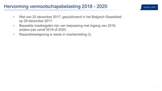 2
Hervorming vennootschapsbelasting 2018 - 2020
• Wet van 25 december 2017, gepubliceerd in het Belgisch Staatsblad
op 29 december 2017.
• Bepaalde maatregelen zijn van toepassing met ingang van 2018,
andere pas vanaf 2019 of 2020.
• Reparatiewetgeving is reeds in voorbereiding (!).
 