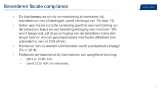 20
Bevorderen fiscale compliance
• De basisrentevoet om de vermeerdering te berekenen bij
onvoldoende voorafbetalingen, wordt verhoogd van 1% naar 3%.
• Indien een fiscale controle aanleiding geeft tot een rechtzetting van
de belastbare basis en een belastingverhoging van minimaal 10%
wordt toegepast, zal deze verhoging van de belastbare basis niet
langer kunnen worden gecompenseerd met fiscale aftrekken (met
uitzondering van de DBI-aftrek).
• Rentevoet van de moratoriuminteresten wordt substantieel verlaagd:
2% in 2018.
• Forfaitaire minimumwinst bij niet-naleven van aangifteverplichting:
• 2018 en 2019: 34K;
• Vanaf 2020: 40K (te indexeren).
 