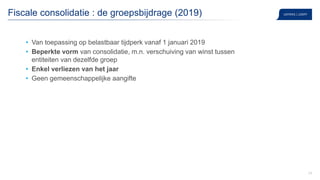 24
Fiscale consolidatie : de groepsbijdrage (2019)
• Van toepassing op belastbaar tijdperk vanaf 1 januari 2019
• Beperkte vorm van consolidatie, m.n. verschuiving van winst tussen
entiteiten van dezelfde groep
• Enkel verliezen van het jaar
• Geen gemeenschappelijke aangifte
 