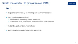 25
Fiscale consolidatie : de groepsbijdrage (2019)
Wie ?
• Belgische vennootschap of inrichting van EER vennootschap
• Verbonden vennootschappen :
• Rechtstreekse deelneming van ten minste 90%
• EER moeder houdt, rechtstreeks, ten minste 90% in beide entiteiten
• Verbonden gedurende minstens 5 jaar
• Niet onderworpen aan afwijkend fiscaal regime
 