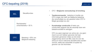 29
CFC-bepaling (2019)
• CFC = Belgische vennootschap of inrichting
• Taxatievoorwaarde : belasting in hoofde van
CFC is lager dan helft van Belgische belasting
die verschuldigd zou zijn geweest indien CFC in
België gevestigd zou zijn.
• Kunstmatige constructie of reeks van
constructies opgezet met als wezenlijk doen een
belastinvoordeel te verkrijgen
CFC zou geen eigenaar van activa zijn, zou geen
risico’s op zich hebben genomen die haar
inkomsten genereren indien zij niet onder
zeggenschap stond van BEL waar de voor die
activa en risico’s relevante sleutelfuncties worden
verricht, welke een essentiële rol spelen bij
generen van die inkomsten.
BEL
CFC
Rechtstreeks/
onrechtstreeks > 50 %
Sleutelfuncties
Belasting ˂ 50% van
Belgische belasting
 