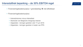 33
Interestaftrek beperking – de 30% EBITDA regel
• Financieringskostensurplus > grensbedrag  niet aftrekbaar
• Financieringskostensurplus:
• Interestinkomen minus interestlast
• Abstractie van Belgische intragroep interest
• Uitgesloten : leningen gesloten vóór 17 juni 2016
• Uitgesloten : leningen gesloten in kader van PPS
 