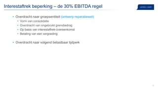 35
Interestaftrek beperking – de 30% EBITDA regel
• Overdracht naar groepsentiteit (ontwerp reparatiewet)
• Vorm van consolidatie
• Overdracht van ongebruikt grensbedrag
• Op basis van interestaftrek-overeenkomst
• Betaling van een vergoeding
• Overdracht naar volgend belastbaar tijdperk
 