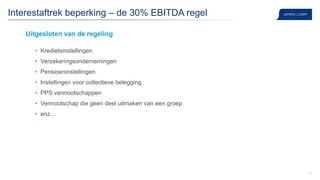37
Interestaftrek beperking – de 30% EBITDA regel
Uitgesloten van de regeling
• Kredietsinstellingen
• Verzekeringsondernemingen
• Pensioeninstellingen
• Instellingen voor collectieve belegging
• PPS vennootschappen
• Vennootschap die geen deel uitmaken van een groep
• enz…
 