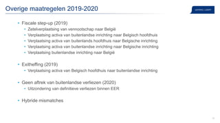 39
Overige maatregelen 2019-2020
• Fiscale step-up (2019)
• Zetelverplaatsing van vennootschap naar België
• Verplaatsing activa van buitenlandse inrichting naar Belgisch hoofdhuis
• Verplaatsing activa van buitenlands hoofdhuis naar Belgische inrichting
• Verplaatsing activa van buitenlandse inrichting naar Belgische inrichting
• Verplaatsing buitenlandse inrichting naar België
• Exitheffing (2019)
• Verplaatsing activa van Belgisch hoofdhuis naar buitenlandse inrichting
• Geen aftrek van buitenlandse verliezen (2020)
• Uitzondering van definitieve verliezen binnen EER
• Hybride mismatches
 