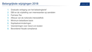 4
Belangrijkste wijzigingen 2018
1. Graduele verlaging van het belastingtarief
2. DBI en de vrijstelling van meerwaarden op aandelen
3. Fairness Tax
4. Afbouw van de notionele interestaftrek
5. Minimum belastbare basis
6. Kapitaalverminderingen
7. Voorzieningen voor risico’s en kosten
8. Bevorderen fiscale compliance
 