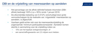 8
DBI en de vrijstelling van meerwaarden op aandelen
• Het percentage van de aftrek definitief belaste inkomsten (DBI-
aftrek) bedraagt 100% (i.p.v. 95%) sinds 1 januari 2018.
• De afzonderlijke belasting van 0,412% verschuldigd door grote
vennootschappen bij de realisatie van ‘vrijgestelde’ meerwaarden op
aandelen, is afgeschaft.
• Voortaan geldt echter ook voor de meerwaardevrijstelling de
zogenaamde ‘minimum-participatievoorwaarde’. Aandelen komen
slechts in aanmerking voor de vrijstelling indien ze:
• 10% van het kapitaal vertegenwoordigen; of
• een aanschaffingswaarde van 2,5 miljoen euro hebben.
 
