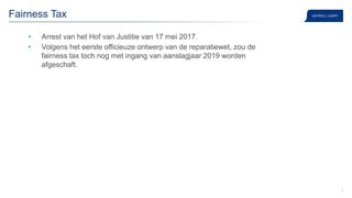 9
Fairness Tax
• Arrest van het Hof van Justitie van 17 mei 2017.
• Volgens het eerste officieuze ontwerp van de reparatiewet, zou de
fairness tax toch nog met ingang van aanslagjaar 2019 worden
afgeschaft.
 