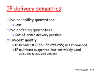 IP delivery semantics
r No reliability guarantees
  m Loss

r No ordering guarantees
  m Out-of-order delivery possible

r Unicast mostly
  m IP broadcast (255.255.255.255) not forwarded
  m IP multicast supported, but not widely used
      • 224.0.0.0 to 239.255.255.255




                                        Network Layer 4-10
 