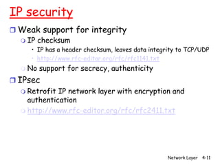 IP security
r Weak support for integrity
  m IP checksum
      • IP has a header checksum, leaves data integrity to TCP/UDP
      • http://www.rfc-editor.org/rfc/rfc1141.txt
   m No   support for secrecy, authenticity
r IPsec
   m Retrofit IP network layer with encryption and
     authentication
   m http://www.rfc-editor.org/rfc/rfc2411.txt




                                                    Network Layer   4-11
 