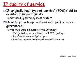 IP quality of service
r IP originally had “type-of-service” (TOS) field to
  eventually support quality
  m Not   used, ignored by most routers
r Need to provide applications with performance
  guarantees
  m Mid   90s: Add circuits to the Internet!
     • Integrated services (intserv) and RSVP signalling
     • Per-flow end-to-end QoS support
     • Per-flow signaling and network resource allocation




                                                    Network Layer 4-13
 