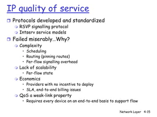 IP quality of service
r Protocols developed and standardized
   m RSVP signalling protocol
   m Intserv service models

r Failed miserably…Why?
   m Complexity
        • Scheduling
        • Routing (pinning routes)
        • Per-flow signalling overhead
   m   Lack of scalability
        • Per-flow state
   m   Economics
        • Providers with no incentive to deploy
        • SLA, end-to-end billing issues
   m   QoS a weak-link property
        • Requires every device on an end-to-end basis to support flow

                                                            Network Layer 4-15
 