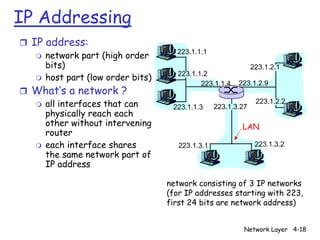 IP Addressing
r IP address:
   m network part (high order
                                    223.1.1.1
     bits)                                                    223.1.2.1
   m host part (low order bits)
                                    223.1.1.2
                                           223.1.1.4    223.1.2.9
r What’s a network ?
  m all interfaces that can        223.1.1.3     223.1.3.27
                                                               223.1.2.2
    physically reach each
    other without intervening                            LAN
    router
  m each interface shares            223.1.3.1                 223.1.3.2
    the same network part of
    IP address

                                  network consisting of 3 IP networks
                                  (for IP addresses starting with 223,
                                  first 24 bits are network address)


                                                          Network Layer 4-18
 