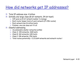How did networks get IP addresses?
r Total IP address size: 4 billion
r Initially one large class (8-bit network, 24-bit host)
     m   ISP given an 8-bit network number to manage
     m   Each router keeps track of each network (28=256 routes)
     m   Each network has 16 million hosts
     m   Problem: one size does not fit all
r   Classful addressing
     m   Accommodate smaller networks (LANs)
     m   Class A: 128 networks, 16M hosts
     m   Class B: 16K networks, 64K hosts
     m   Class C: 2M networks, 256 hosts
     m   Total routes potentially > 2,113,664 networks and network routes !




                                                                              Network Layer 4-19
 