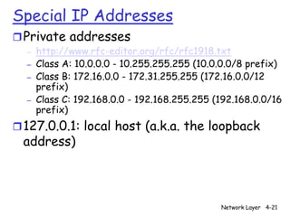 Special IP Addresses
r Private addresses
  –   http://www.rfc-editor.org/rfc/rfc1918.txt
  –   Class A: 10.0.0.0 - 10.255.255.255 (10.0.0.0/8 prefix)
  –   Class B: 172.16.0.0 - 172.31.255.255 (172.16.0.0/12
      prefix)
  –   Class C: 192.168.0.0 - 192.168.255.255 (192.168.0.0/16
      prefix)
r 127.0.0.1: local host (a.k.a. the loopback
 address)



                                              Network Layer 4-21
 