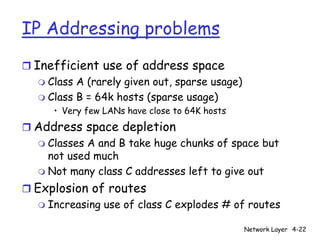 IP Addressing problems
r Inefficient use of address space
   m Class A (rarely given out, sparse usage)
   m Class B = 64k hosts (sparse usage)
      • Very few LANs have close to 64K hosts
r Address space depletion
  m Classes A and B take huge chunks of space but
    not used much
  m Not many class C addresses left to give out

r Explosion of routes
   m Increasing use of class C explodes # of routes

                                                Network Layer 4-22
 