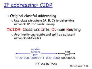 IP addressing: CIDR

 r Original classful addressing
   m Use class structure (A, B, C) to determine
     network ID for route lookup
 r CIDR: Classless InterDomain Routing
    m Arbitrarily
                aggregate and split up adjacent
      network addresses


                    variable
                    network             host
                      part              part
      11001000 00010111 00010000 00000000
                       200.23.16.0/23
                                               Network Layer 4-23
 