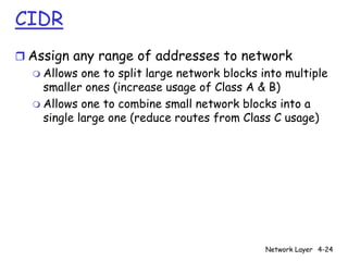 CIDR
r Assign any range of addresses to network
  m Allows one to split large network blocks into multiple
    smaller ones (increase usage of Class A & B)
  m Allows one to combine small network blocks into a
    single large one (reduce routes from Class C usage)




                                              Network Layer 4-24
 
