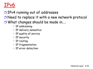 IPv6
r IPv4 running out of addresses
r Need to replace it with a new network protocol
r What changes should be made in….
     •   IP addressing
     •   IP delivery semantics
     •   IP quality of service
     •   IP security
     •   IP routing
     •   IP fragmentation
     •   IP error detection




                                      Network Layer 4-26
 