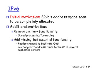 IPv6
r Initial motivation: 32-bit address space soon
  to be completely allocated
r Additional motivation:
  m   Remove ancillary functionality
       • Speed processing/forwarding
  m   Add missing, but essential functionality
       • header changes to facilitate QoS
       • new “anycast” address: route to “best” of several
         replicated servers




                                                    Network Layer 4-27
 