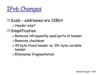 IPv6 Changes
r Scale – addresses are 128bit
  m Header size?

r Simplification
  m Removes infrequently used parts of header
  m Removes checksum
  m 40 byte fixed header vs. 20+ byte variable
    header
  m Eliminates fragmentation




                                          Network Layer 4-29
 