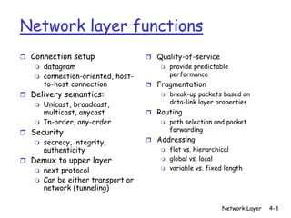 Network layer functions
r Connection setup                  r Quality-of-service
   m   datagram                        m   provide predictable
   m   connection-oriented, host-          performance
       to-host connection           r Fragmentation
r Delivery semantics:                  m   break-up packets based on
   m   Unicast, broadcast,                 data-link layer properties
       multicast, anycast           r Routing
   m   In-order, any-order             m   path selection and packet
r Security                                 forwarding

   m   secrecy, integrity,          r Addressing
       authenticity                    m   flat vs. hierarchical
r Demux to upper layer                 m   global vs. local
   m   next protocol                   m   variable vs. fixed length
   m   Can be either transport or
       network (tunneling)

                                                             Network Layer   4-3
 
