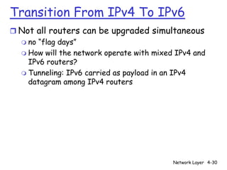 Transition From IPv4 To IPv6
r Not all routers can be upgraded simultaneous
  m no “flag days”
  m How will the network operate with mixed IPv4 and
    IPv6 routers?
  m Tunneling: IPv6 carried as payload in an IPv4
    datagram among IPv4 routers




                                           Network Layer 4-30
 