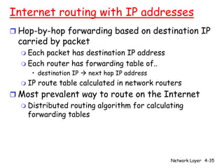 Internet routing with IP addresses
r Hop-by-hop forwarding based on destination IP
  carried by packet
  m Each packet has destination IP address
  m Each router has forwarding table of..
     • destination IP à next hop IP address
  m IP   route table calculated in network routers
r Most prevalent way to route on the Internet
  m Distributed routing algorithm for calculating
    forwarding tables




                                              Network Layer 4-35
 
