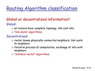 Routing Algorithm classification

Global or decentralized information?
Global:
   m   all routers have complete topology, link cost info
   m   “link state” algorithms
Decentralized:
   m   router knows physically-connected neighbors, link costs
       to neighbors
   m   iterative process of computation, exchange of info with
       neighbors
   m   “distance vector” algorithms




                                                       Network Layer 4-37
 