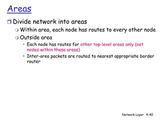 Areas
r Divide network into areas
  m Within area, each node has routes to every other node
  m Outside area
      • Each node has routes for other top-level areas only (not
        nodes within those areas)
      • Inter-area packets are routed to nearest appropriate border
        router




                                                    Network Layer 4-40
 