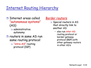Internet Routing Hierarchy

r Internet areas called     Border routers
  “autonomous systems”        m   Special routers in AS
  (AS)                            that directly link to
   m   administrative             another AS
       autonomy                    • also run inter-AS
                                     routing protocol or
r routers in same AS run             border gateway
  same routing protocol              protocol (BGP) with
                                     other gateway routers
   m   “intra-AS” routing            in other AS’s
       protocol (IGP)




                                               Network Layer 4-41
 