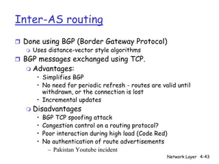 Inter-AS routing
r Done using BGP (Border Gateway Protocol)
   m Uses distance-vector style algorithms

r BGP messages exchanged using TCP.
   m   Advantages:
        • Simplifies BGP
        • No need for periodic refresh - routes are valid until
          withdrawn, or the connection is lost
        • Incremental updates
   m   Disadvantages
        •   BGP TCP spoofing attack
        •   Congestion control on a routing protocol?
        •   Poor interaction during high load (Code Red)
        •   No authentication of route advertisements
              – Pakistan Youtube incident
                                                       Network Layer 4-43
 