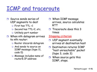 ICMP and traceroute
r Source sends series of          r When ICMP message
  UDP segments to dest              arrives, source calculates
   m   First has TTL =1             RTT
   m   Second has TTL=2, etc.     r Traceroute does this 3
   m   Unlikely port number         times
r When nth datagram arrives       Stopping criterion
  to nth router:                  r UDP segment eventually
   m   Router discards datagram     arrives at destination host
   m   And sends to source an     r Destination returns ICMP
       ICMP message (type 11,       “host unreachable” packet
       code 0)                      (type 3, code 3)
   m   Message includes name of
                                  r When source gets this
       router& IP address
                                    ICMP, stops.


                                                     Network Layer 4-46
 