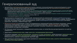 Генерализованный зуд
• Зуд может быть симптомом различных дерматозов (чесотка, педикулез, атопический дерматит, аллергический дерматит, экзема,
микозы, псориаз, красный плоский лишай и др.) или возникать на неизмененной коже при заболеваниях внутренних органов.
Эндогенные причины кожного зуда весьма разнообразны:
• Возникает чаще всего на фоне общих заболеваний: СД, тиреотоксикоз, дисгормональные нарушения в период климакса, патология ЖКТ (ахилия,
хронический колит, дисбиоз кишечника), печени (гепатиты и их последствия - цирроз), гельминтозы. Имеют значение патология почек, простатит,
фибромиома матки, атеросклероз, болезни крови, злокачественные опухоли любой локализации.
• Физические факторы: при подъеме на высоту 6-10 тыс. м. падение барометрического давления), холодовой, тепловой; солнечный (световой)
• На прием определенных продуктов: цитрусовые, шоколад, кофе и т.д.
• У лиц пожилого возраста (старческий). Dried skin?
• Зуд вызывается механической, термической, электрической или химической стимуляцией безмиелиновых
нервных волокон, свободные нервные окончания которых лежат на границе эпидермиса и дермы. Возбуждаются
они либо непосредственно, либо опосредованно, путем освобождения различных медиаторов (гистамин,
серотонин, протеазы, нейропептиды и др.).
• Физиологический зуд возникает в ответ на раздражители окружающей среды (ползанье насекомых, трение,
изменение температуры и др.) и исчезает после устранения причины. Патологический зуд обусловлен
изменениями в коже или во всем организме и вызывает сильную потребность избавиться от зуда путем
расчесывания или другими способами.
• S/S: Вначале может возникать с определенного участка кожи, но затем быстро распространяется по всей ее
поверхности.
• Характерна неизмененная кожа, чаще сухая или с экскориациями (расчесами)
• Постоянно ощущают чувство покалывания, «ползанье по коже насекомых», затем возникает пароксизм зуда, и
пациенты наносят расчесы (экскориации), нередко до появления капелек крови, после чего ощущают
болезненность, жжение и прекращение приступа зуда.
• При длительно протекающем зуде может развиваться сероватый оттенок кожи, участки гиперпигментации,
линейные блестящие рубчики.
 