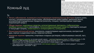 Кожный зуд
Tx:
• Лечить заболевания, вызвавшего его//ликвидация провокационных факторов (сухость кожи,
контакт с раздражающими веществами, обезжиривание кожи (грубое, щелочное мыло),
употребление определенных продуктов (алкоголь, специи), температурные перепады
окружающей среды.)
• Общая терапия: седативные средства, антигистаминные препараты, стабилизаторы
мембран тучных клеток (кетотифен), гипосенсибилизирующие средства (препараты кальция
и тиосульфат натрия), секвестранты и энтеросорбенты, салицилаты.
• Физиотерапевтический метод: электросон, индуктотермия надпочечников, контрастный
душ, серные и радоновые ванны, морские купания.
• Наружная терапия: присыпок, спиртовых и водных растворов, взбалтываемых смесей, паст,
мазей.
• Противозудные средства на основе мазей, масел -- кортикостероидные мази, 5–10% анестезин, 1–2%
фенол, 5–10% раствор Димедрола, вода со столовым уксусом (3 ст. л. уксуса на 1 стакан воды),
лимонный сок, настой ромашки (10–20 цветков на 1 стакан воды) и др.
• При сухой коже необходимо назначение смягчающих средств (препараты линии дардия*, топикрем*,
крем фореталь*, эмолиум* и др.)
 