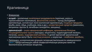 Крапивница
• Этиология:
• острой – различные экзогенные раздражители (крапива, укусы и
прикосновения насекомых), физические агенты – холод (холодовая
крапивница), солнечные лучи (солнечная крапивница), пищевые продукты
(рыба, раки, яйца, клубника, мед и др.), лекарственные средства (аминазин,
витамины группы В. лечебные сыворотки, вакцины).
• хронической -- очаги хронической инфекции, хронические болезни
пищеварительного тракта (желудка, кишечника, поджелудочной железы,
печени), крови, эндокринной системы. У детей причиной хронической
крапивницы могут быть глистные инвазии, у взрослых – лямблиоз, амебиаз.
• Патогенез: аллергическая реакция гиперчувствительности немедленного
типа I, представляющая собой анафилактическую реакцию кожи на
биологически активные вещества.
 