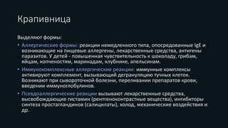 Крапивница
Выделяют формы:
• Аллергические формы: реакции немедленного типа, опосредованные IgE и
возникающие на пищевые аллергены, лекарственные средства, антигены
паразитов. У детей - повышенная чувствительность к шоколаду, грибам,
яйцам, копченостям, маринадам, клубнике, апельсинам.
• Иммунокомплексные аллергические реакции: иммунные комплексы
активируют комплемент, вызывающий дегрануляцию тучных клеток.
Возникают при сывороточной болезни, переливании препаратов крови,
введении иммуноглобулинов.
• Псевдоаллергические реакции вызывают лекарственные средства,
высвобождающие гистамин (рентгеноконтрастные вещества), ингибиторы
синтеза простагландинов (салицилаты), холод, механические воздействия и
др.
 