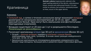 Крапивница
Клиника:
• Сильный зуд, а затем в течение нескольких минут возникают волдыри
диаметром от нескольких миллиметров до 10-15 см. Цвет - ярко-
красный или белый. Края могут быть овальными или фестончатыми
(причудливые очертания).
• Волдыри существуют от 20 мин до 1 сут и разрешаются бесследно.
Локализация их разнообразна.
• Различают крапивницу острую (до 30 сут) и хроническую (более 30 сут)
• Острой -- крупные волдыри, нередко в сочетании с отеком Квинке,
охватывающие лицо, шею, туловище. В основе лежит реакция немедленного
типа (рис. 12-30, 12-31).
• Хроническая крапивница не опосредована реакциями немедленного типа.
Болеют чаще женщины. Большую роль в развитии играют стрессовые факторы.
Quincke's edema (angioneurotic edema) is the
rapid swelling (edema) of the dermis, subcutaneous
tissue, mucosa and submucosal tissues. It is very
similar to urticaria, but urticaria, commonly known
as hives, occurs in the upper dermis.
 