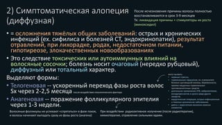 2) Симптоматическая алопеция
(диффузная)
• = осложнения тяжёлых общих заболеваний: острых и хронических
инфекций (ех. сифилиса и болезней СТ, эндокринопатии), результат
отравлений, при лихорадке, родах, недостаточном питании,
гипотиреозе, злокачественных новообразованиях
• Это следствие токсических или аутоиммунных влияний на
волосяные сосочки; болезнь носит очаговый (нередко рубцовый),
диффузный или тотальный характер.
Выделяют формы:
• Телогеновая -- ускоренный переход фазы роста волос
Sx через 2-2,5 месяца после воздействия этиологического фактора
• Анагеновая -- поражение фолликулярного эпителия
через 1-3 недели.
могут вызвать:
• нервные стрессы;
• гормональные нарушения, ex. в результате
болезни щитовидной железы, беременности,
приема неудачных гормональных
противозачаточных средств;
• длительное применение ATB, нейролептиков,
антидепрессантов и целого ряда других
лекарств;
• хирургические операции, острые инфекционные
и тяжелые хронические заболевания;
• диеты с недостатком жизненно важных
элементов.
Волосяные фолликулы не успевают «спрятаться» в фазе покоя,
и волосы начинают выпадать сразу из фазы роста (анагена)
При воздействии радиоактивное излучение (после радиотерапии),
химиотерапия, отравление сильными ядами.
После исчезновения причины волосы полностью
восстанавливаются в срок 3-9 месяцев
Тх: ликвидация причины + стимуляторы их роста
(миноксидил)
 