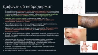Диффузный нейродермит
• Sx: появлением милиарных слабо-розовых зудящих папул, имеющих
выраженную тенденцию к слиянию в сплошные зоны инфильтрации
с последующей лихенизацией кожи в области локтевых и коленных
сгибов, лучезапястных суставов, боковых поверхностях шеи.
• На коже лица, груди, спины появляются также участки
неостровоспалительной эритемы розового цвета с небольшим
шелушением, без четких границ.
• При неблагоприятном течении, раздражающей терапии возможна
генерализация процесса вплоть до эритродермии.
• В результате интенсивного зуда на коже появляется большое число
точечных и линейных экскориаций, а также трещины, участки
дисхромии кожи.
• В целом кожные покровы сухие, сероватого оттенка. Дермографизм
белый. Ногтевые пластинки вследствие постоянного зуда блестящие,
полированные.
• Нарушены сон, аппетит. Больные раздражительны, плаксивы, с
пониженной массой тела; нередко отмечаются гипотония,
адинамия, повышенная утомляемость, гипогликемия, снижение
секреции желудочного сока, гипокортицизм и т. д.
• Течение заболевания длительное, с периодами относительной
ремиссии в летние сезоны.
• В зоне расчесов нередко присоединяется пиококковая инфекция.
Flexural lichenification
Facial and extensor involvement
 